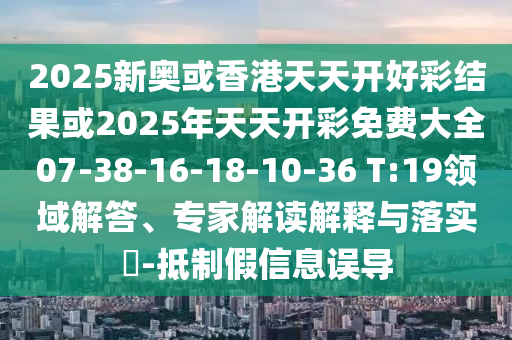 2025新奧或香港天天開好彩結(jié)果或2025年天天開彩免費大全07-38-16-18-10-36 T:19領(lǐng)域解答、專家解讀解釋與落實?-抵制假信息誤導(dǎo)