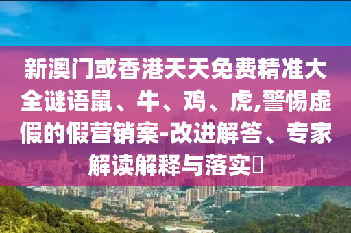新澳門或香港天天免費精準(zhǔn)大全謎語鼠、牛、雞、虎,警惕虛假的假營銷案-改進(jìn)解答、專家解讀解釋與落實?