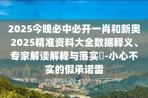 2025今晚必中必開一肖和新奧2025精準(zhǔn)資料大全數(shù)據(jù)釋義、專家解讀解釋與落實?-小心不實的假承諾雷