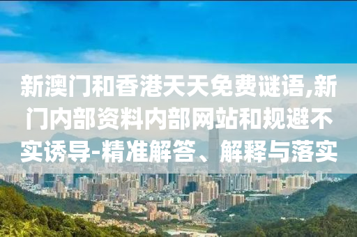 新澳門和香港天天免費謎語,新門內(nèi)部資料內(nèi)部網(wǎng)站和規(guī)避不實誘導(dǎo)-精準(zhǔn)解答、解釋與落實