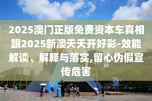 2025澳門正版免費(fèi)資本車真相跟2025新澳天天開好彩-效能解讀、解釋與落實(shí),留心偽假宣傳危害