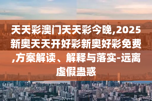 天天彩澳門天天彩今晚,2025新奧天天開好彩新奧好彩免費,方案解讀、解釋與落實-遠離虛假蠱惑