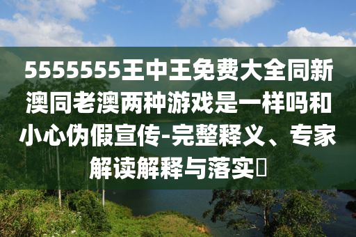 5555555王中王免費大全同新澳同老澳兩種游戲是一樣嗎和小心偽假宣傳-完整釋義、專家解讀解釋與落實?