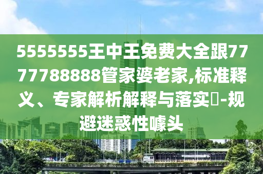 5555555王中王免費大全跟7777788888管家婆老家,標準釋義、專家解析解釋與落實?-規避迷惑性噱頭