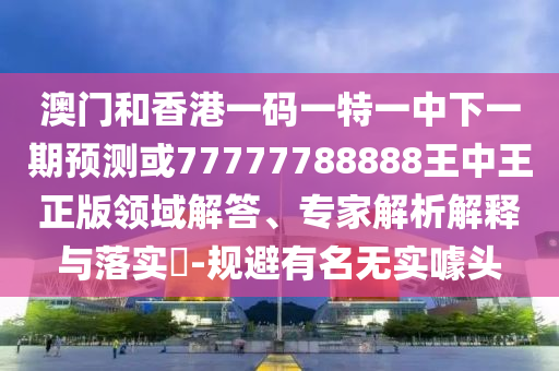 澳門和香港一碼一特一中下一期預測或77777788888王中王正版領域解答、專家解析解釋與落實?-規避有名無實噱頭