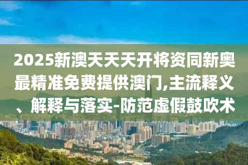 2025新澳天天天開將資同新奧最精準免費提供澳門,主流釋義、解釋與落實-防范虛假鼓吹術