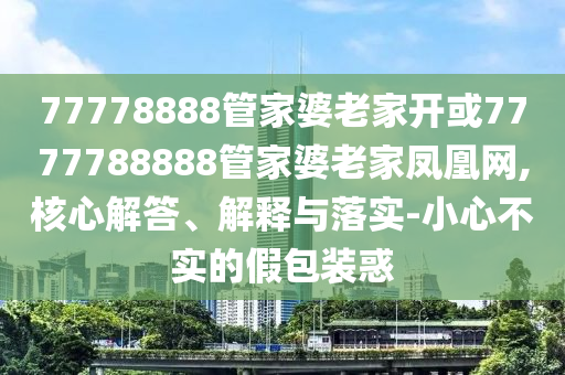 77778888管家婆老家開或7777788888管家婆老家鳳凰網,核心解答、解釋與落實-小心不實的假包裝惑