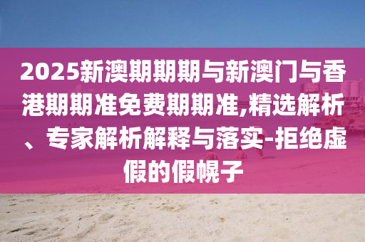 2025新澳期期期與新澳門與香港期期準免費期期準,精選解析、專家解析解釋與落實-拒絕虛假的假幌子