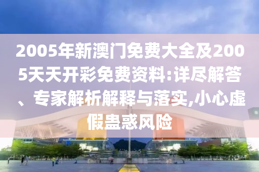 2005年新澳門免費大全及2005天天開彩免費資料:詳盡解答、專家解析解釋與落實,小心虛假蠱惑風險