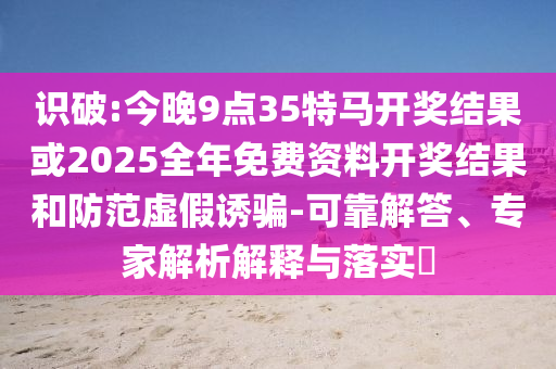 識破:今晚9點35特馬開獎結果或2025全年免費資料開獎結果和防范虛假誘騙-可靠解答、專家解析解釋與落實?