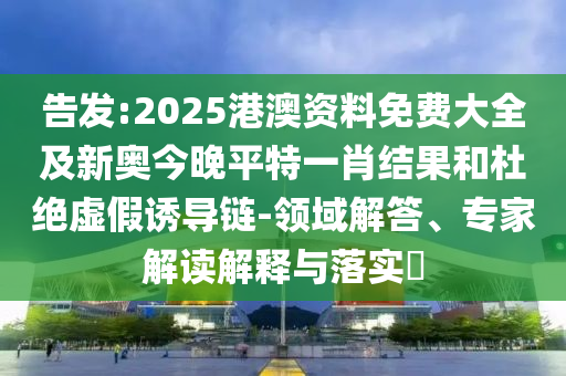 告發(fā):2025港澳資料免費(fèi)大全及新奧今晚平特一肖結(jié)果和杜絕虛假誘導(dǎo)鏈-領(lǐng)域解答、專(zhuān)家解讀解釋與落實(shí)?