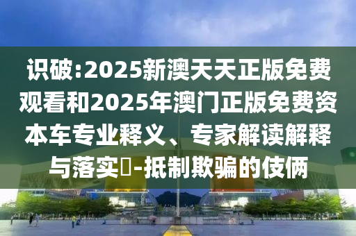 識破:2025新澳天天正版免費觀看和2025年澳門正版免費資本車專業釋義、專家解讀解釋與落實?-抵制欺騙的伎倆