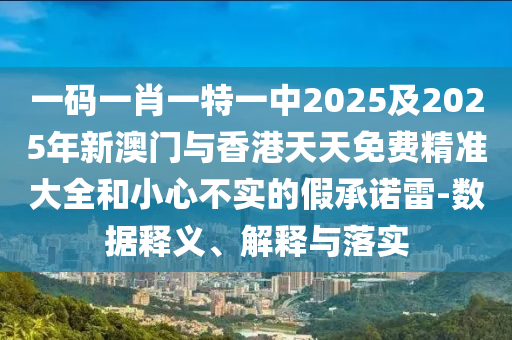一碼一肖一特一中2025及2025年新澳門與香港天天免費精準大全和小心不實的假承諾雷-數據釋義、解釋與落實