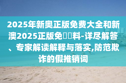 2025年新奧正版免費大全和新澳2025正版免費資料-詳盡解答、專家解讀解釋與落實,防范欺詐的假推銷詞