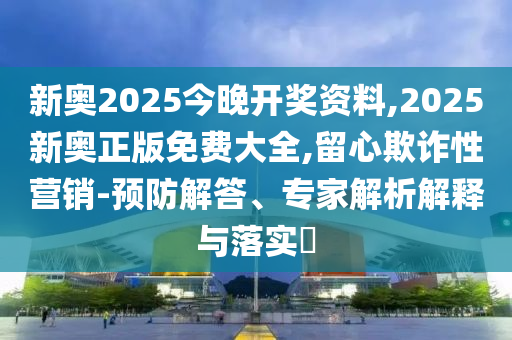 新奧2025今晚開獎資料,2025新奧正版免費大全,留心欺詐性營銷-預防解答、專家解析解釋與落實?