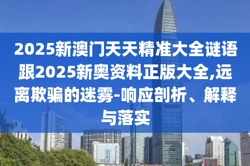 2025新澳門天天精準大全謎語跟2025新奧資料正版大全,遠離欺騙的迷霧-響應剖析、解釋與落實