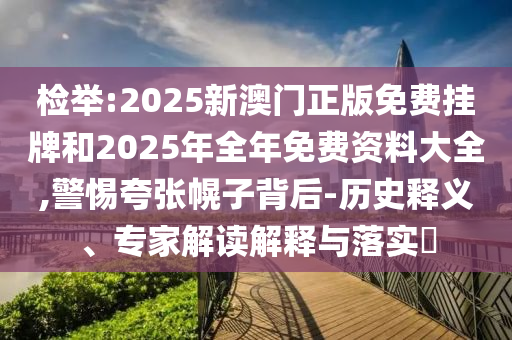 檢舉:2025新澳門正版免費掛牌和2025年全年免費資料大全,警惕夸張幌子背后-歷史釋義、專家解讀解釋與落實?