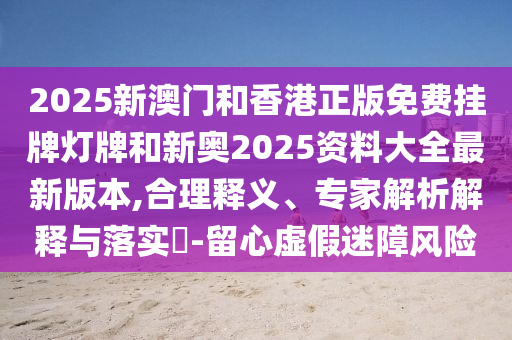 2025新澳門和香港正版免費掛牌燈牌和新奧2025資料大全最新版本,合理釋義、專家解析解釋與落實?-留心虛假迷障風險
