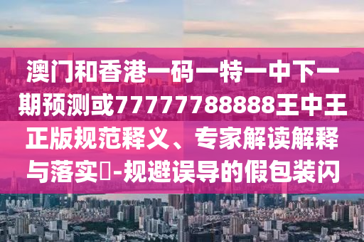 澳門和香港一碼一特一中下一期預測或77777788888王中王正版規范釋義、專家解讀解釋與落實?-規避誤導的假包裝閃