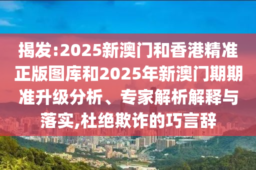 揭發:2025新澳門和香港精準正版圖庫和2025年新澳門期期準升級分析、專家解析解釋與落實,杜絕欺詐的巧言辭