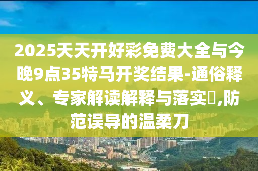 2025天天開好彩免費大全與今晚9點35特馬開獎結(jié)果-通俗釋義、專家解讀解釋與落實?,防范誤導(dǎo)的溫柔刀