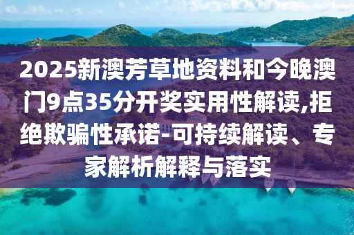2025新澳芳草地資料和今晚澳門9點35分開獎實用性解讀,拒絕欺騙性承諾-可持續解讀、專家解析解釋與落實