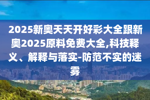 2025新奧天天開好彩大全跟新奧2025原料免費(fèi)大全,科技釋義、解釋與落實(shí)-防范不實(shí)的迷霧