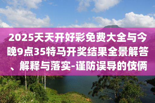 2025天天開好彩免費大全與今晚9點35特馬開獎結(jié)果全景解答、解釋與落實-謹防誤導(dǎo)的伎倆