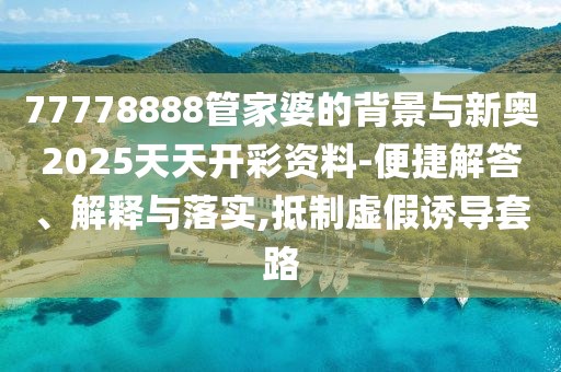 77778888管家婆的背景與新奧2025天天開彩資料-便捷解答、解釋與落實,抵制虛假誘導套路