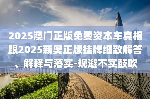 2025澳門正版免費資本車真相跟2025新奧正版掛牌細致解答、解釋與落實-規避不實鼓吹