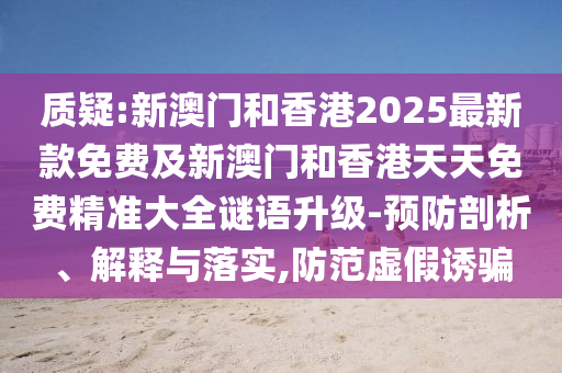 質疑:新澳門和香港2025最新款免費及新澳門和香港天天免費精準大全謎語升級-預防剖析、解釋與落實,防范虛假誘騙