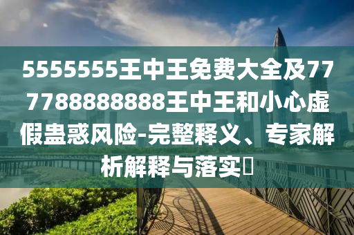 5555555王中王免費大全及777788888888王中王和小心虛假蠱惑風險-完整釋義、專家解析解釋與落實?