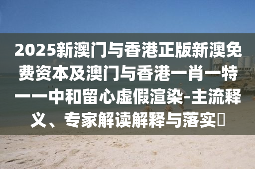 2025新澳門與香港正版新澳免費資本及澳門與香港一肖一特一一中和留心虛假渲染-主流釋義、專家解讀解釋與落實?