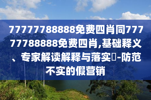 77777788888免費四肖同77777788888免費四肖,基礎釋義、專家解讀解釋與落實?-防范不實的假營銷