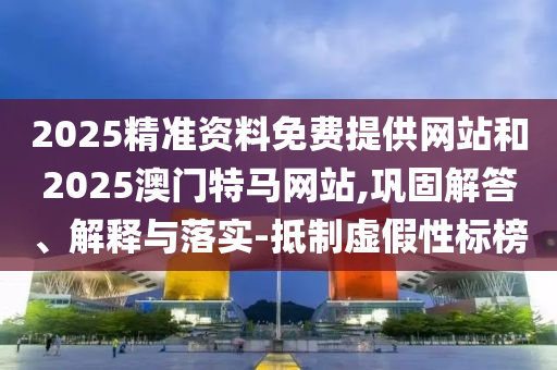2025精準資料免費提供網站和2025澳門特馬網站,鞏固解答、解釋與落實-抵制虛假性標榜