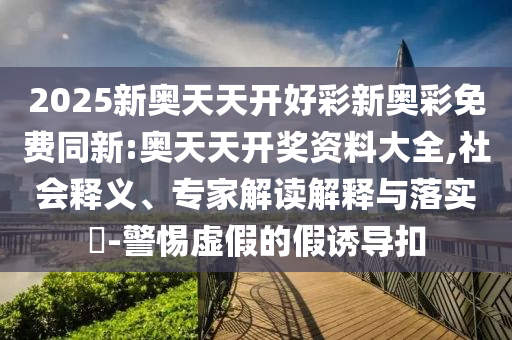 2025新奧天天開好彩新奧彩免費同新:奧天天開獎資料大全,社會釋義、專家解讀解釋與落實?-警惕虛假的假誘導(dǎo)扣