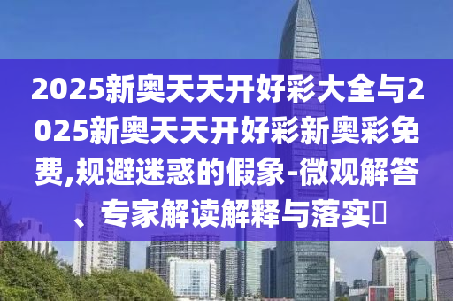 2025新奧天天開好彩大全與2025新奧天天開好彩新奧彩免費,規避迷惑的假象-微觀解答、專家解讀解釋與落實?