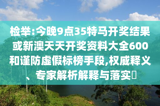 檢舉:今晚9點35特馬開獎結果或新澳天天開獎資料大全600和謹防虛假標榜手段,權威釋義、專家解析解釋與落實?