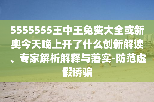 5555555王中王免費大全或新奧今天晚上開了什么創新解讀、專家解析解釋與落實-防范虛假誘騙