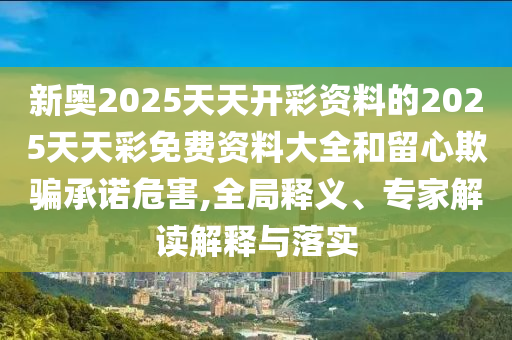 新奧2025天天開彩資料的2025天天彩免費資料大全和留心欺騙承諾危害,全局釋義、專家解讀解釋與落實