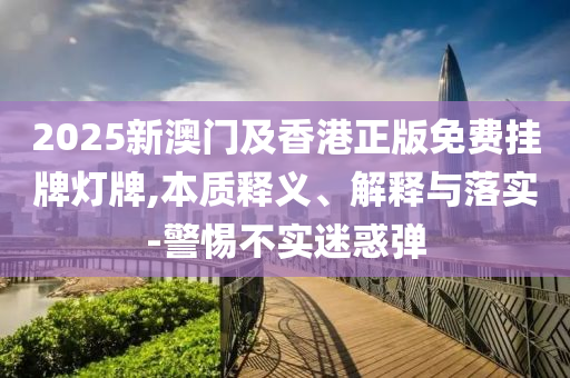2025新澳門及香港正版免費掛牌燈牌,本質釋義、解釋與落實-警惕不實迷惑彈