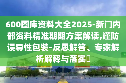 600圖庫(kù)資料大全2025-新門內(nèi)部資料精準(zhǔn)期期方案解讀,謹(jǐn)防誤導(dǎo)性包裝-反思解答、專家解析解釋與落實(shí)?
