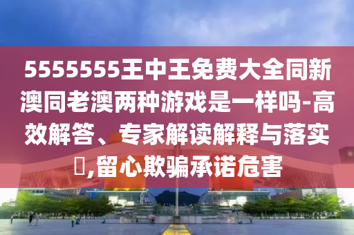 5555555王中王免費大全同新澳同老澳兩種游戲是一樣嗎-高效解答、專家解讀解釋與落實?,留心欺騙承諾危害