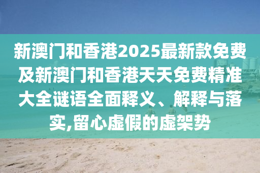新澳門和香港2025最新款免費及新澳門和香港天天免費精準大全謎語全面釋義、解釋與落實,留心虛假的虛架勢