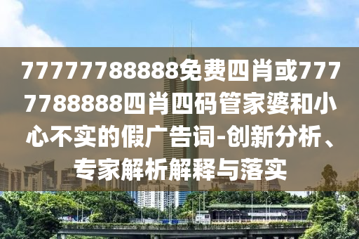 77777788888免費(fèi)四肖或7777788888四肖四碼管家婆和小心不實(shí)的假廣告詞-創(chuàng)新分析、專家解析解釋與落實(shí)