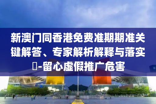 新澳門同香港免費準期期準關鍵解答、專家解析解釋與落實?-留心虛假推廣危害