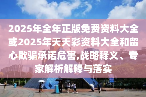 2025年全年正版免費資料大全或2025年天天彩資料大全和留心欺騙承諾危害,戰略釋義、專家解析解釋與落實
