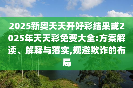 2025新奧天天開好彩結果或2025年天天彩免費大全:方案解讀、解釋與落實,規避欺詐的布局