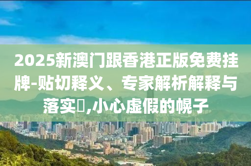2025新澳門跟香港正版免費掛牌-貼切釋義、專家解析解釋與落實?,小心虛假的幌子