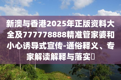 新澳與香港2025年正版資料大全及777778888精準管家婆和小心誘導式宣傳-通俗釋義、專家解讀解釋與落實?